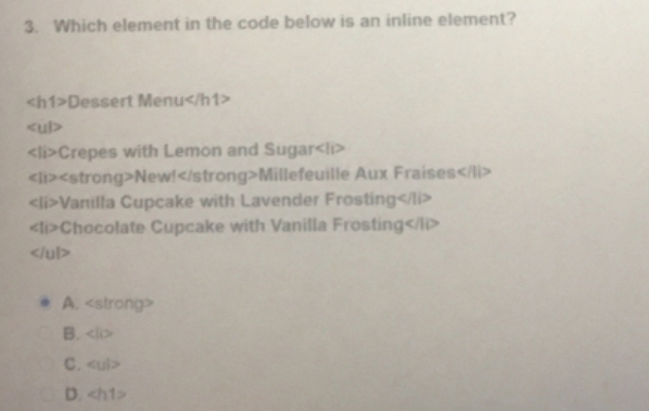 3. Which element in the code below is an inline element?
<h1>Dessert Menu</h1>
<ul>
<li>Crepes with Lemon and Sugar<li>
<l><strong>New!</strong>Millefeuille Aux Fraises</li>
<li>Vanilla Cupcake with Lavender Frosting</li>
<l>Chocolate Cupcake with Vanilla Frosting</lD
</ul>
A. <strong>
B. <lp
C. <ul>
D. <h1>
