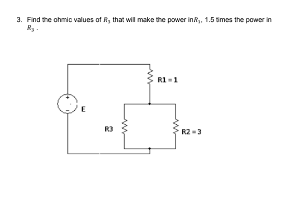 3. Find the ohmic values of R3 that will make the power inR,, 1.5 times the power in
R3 .
R1 =1
E
R3
R2 = 3
