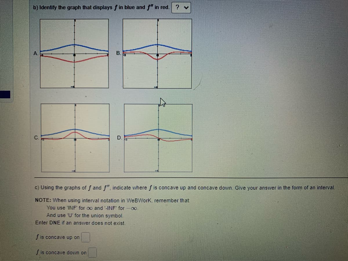 b) Identify the graph that displays f in blue and f" in red.
A.
В.
c) Using the graphs of f and f", indicate where f is concave up and concave down.. Give your answer in the form of an interval.
NOTE: When using interval notation in WeBWork, remember that.
You use 'INF' for oo and '-INF' for oo.
And use 'U' for the union symbol.
Enter DNE if an answer does not exist.
fis concave up on
/ is concave down on
D.
