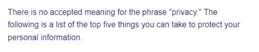 There is no accepted meaning for the phrase "privacy." The
following is a list of the top five things you can take to protect your
personal information.