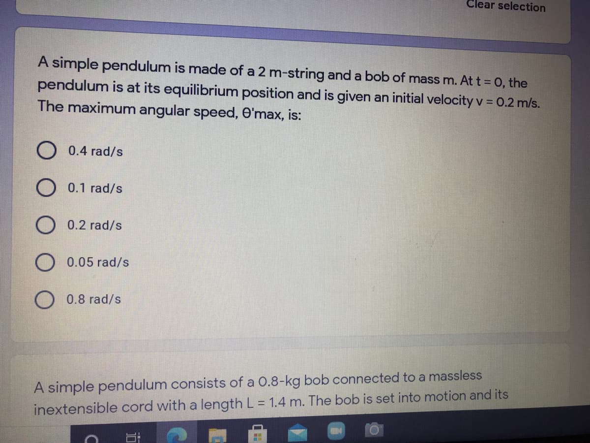 Clear selection
A simple pendulum is made of a 2 m-string and a bob of mass m. At t = 0, the
pendulum is at its equilibrium position and is given an initial velocity v = 0.2 m/s.
The maximum angular speed, O'max, is:
%3D
0.4 rad/s
O 0.1 rad/s
O 0.2 rad/s
0.05 rad/s
O 0.8 rad/s
A simple pendulum consists of a 0.8-kg bob connected to a massless
inextensible cord with a length L = 1.4 m. The bob is set into motion and its
%3D
