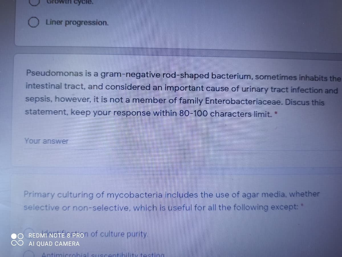 cycle.
O Liner progression.
Pseudomonas is a gram-negative rod-shaped bacterium, sometimes inhabits the
intestinal tract, and considered an important cause of urinary tract infection and
sepsis, however, it is not a member of family Enterobacteriaceae. Discus this
statement, keep your response within 80-100 characters limit. *
Your answer
Primary culturing of mycobacteria includes the use of agar media, whether
selective or non-selective, which is useful for all the following except: *
REDMI NOTE 8 PRON of culture purity.
AI QUAD CAMERA
Antimicrohial susrent
testing
