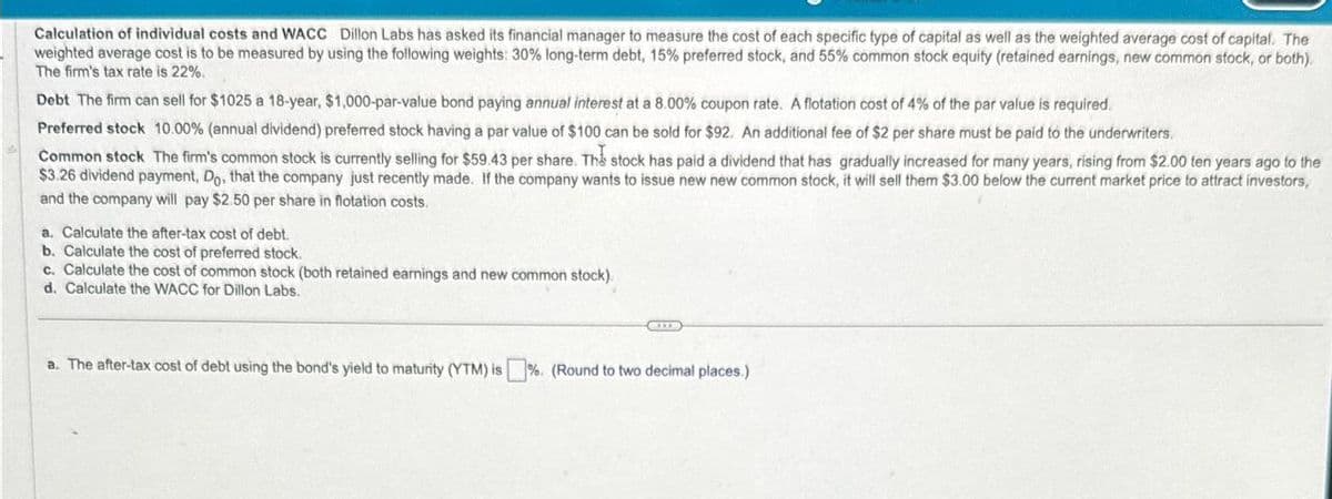 Calculation of individual costs and WACC Dillon Labs has asked its financial manager to measure the cost of each specific type of capital as well as the weighted average cost of capital. The
weighted average cost is to be measured by using the following weights: 30% long-term debt, 15% preferred stock, and 55% common stock equity (retained earnings, new common stock, or both).
The firm's tax rate is 22%.
Debt The firm can sell for $1025 a 18-year, $1,000-par-value bond paying annual interest at a 8.00% coupon rate. A flotation cost of 4% of the par value is required.
Preferred stock 10.00% (annual dividend) preferred stock having a par value of $100 can be sold for $92. An additional fee of $2 per share must be paid to the underwriters.
Common stock The firm's common stock is currently selling for $59.43 per share. The stock has paid a dividend that has gradually increased for many years, rising from $2.00 ten years ago to the
$3.26 dividend payment, Do, that the company just recently made. If the company wants to issue new new common stock, it will sell them $3.00 below the current market price to attract investors,
and the company will pay $2.50 per share in flotation costs.
a. Calculate the after-tax cost of debt.
b. Calculate the cost of preferred stock.
c. Calculate the cost of common stock (both retained earnings and new common stock).
d. Calculate the WACC for Dillon Labs.
a. The after-tax cost of debt using the bond's yield to maturity (YTM) is%. (Round to two decimal places.)