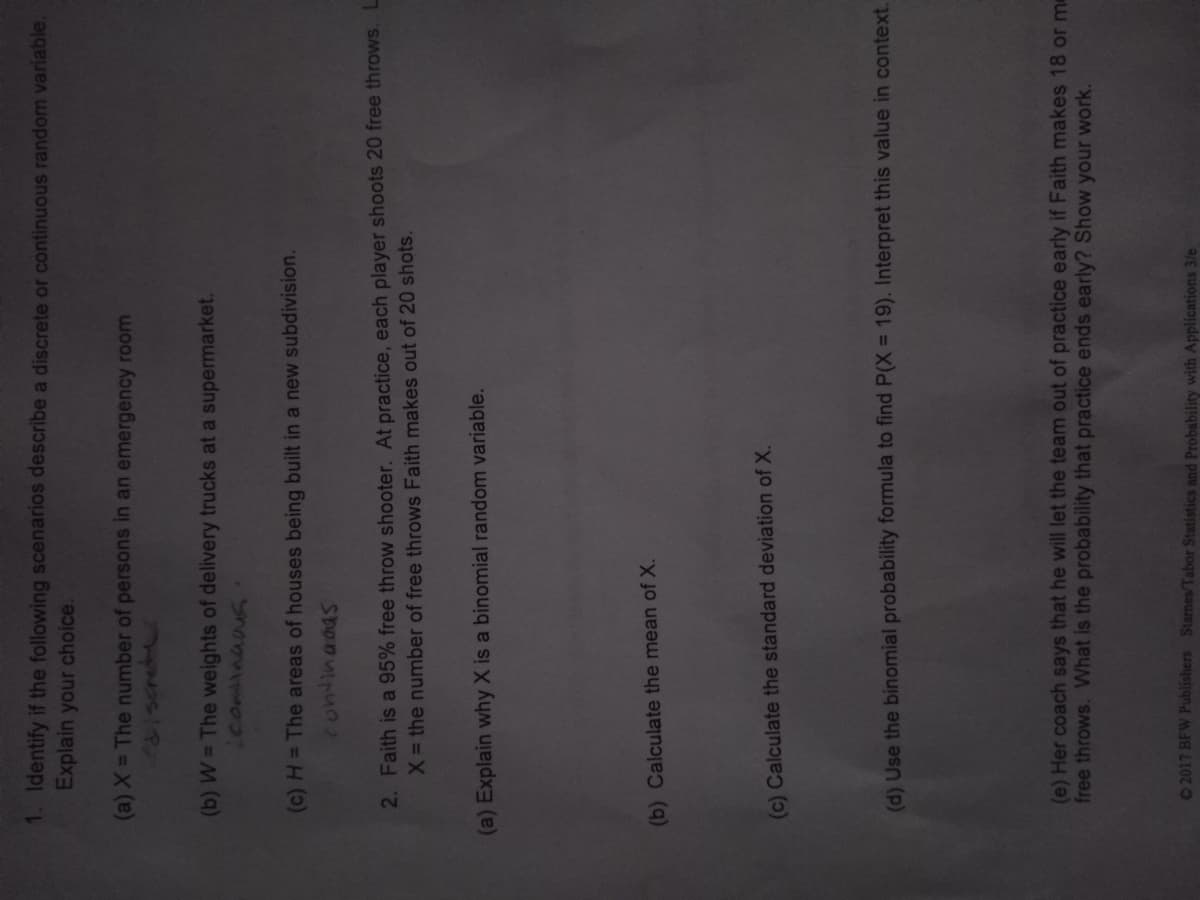 1. Identify if the following scenarios describe a discrete or continuous random variable.
Explain your choice.
(a) X = The number of persons in an emergency room
181screte
(b) W = The weights of delivery trucks at a supermarket.
Lconinaas
(c) H= The areas of houses being built in a new subdivision.
2. Faith is a 95% free throw shooter. At practice, each player shoots 20 free throws. L
X the number of free throws Faith makes out of 20 shots.
(a) Explain why X is a binomial random variable.
(b) Calculate the mean of X.
(c) Calculate the standard deviation of X.
(d) Use the binomial probability formula to find P(X = 19). Interpret this value in context.
(e) Her coach says that he will let the team out of practice early if Faith makes 18 or me
free throws. What is the probability that practice ends early? Show your work.
2017 BFW Publishers Starnes/Tabor Statistics and Probability with Applications 3/e
