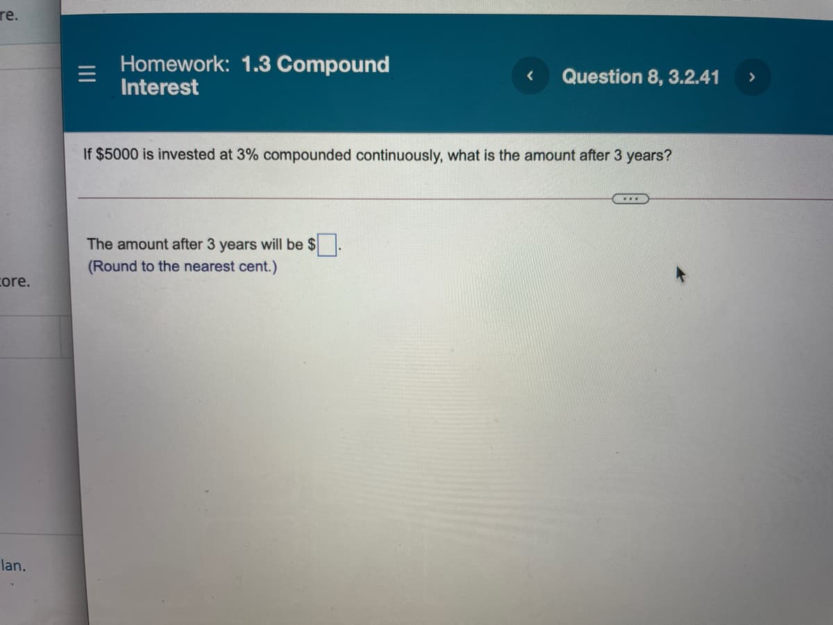 re.
Homework: 1.3 Compound
Interest
Question 8, 3.2.41
>
If $5000 is invested at 3% compounded continuously, what is the amount after 3 years?
....
The amount after 3 years will be $
(Round to the nearest cent.)
core.
lan.
