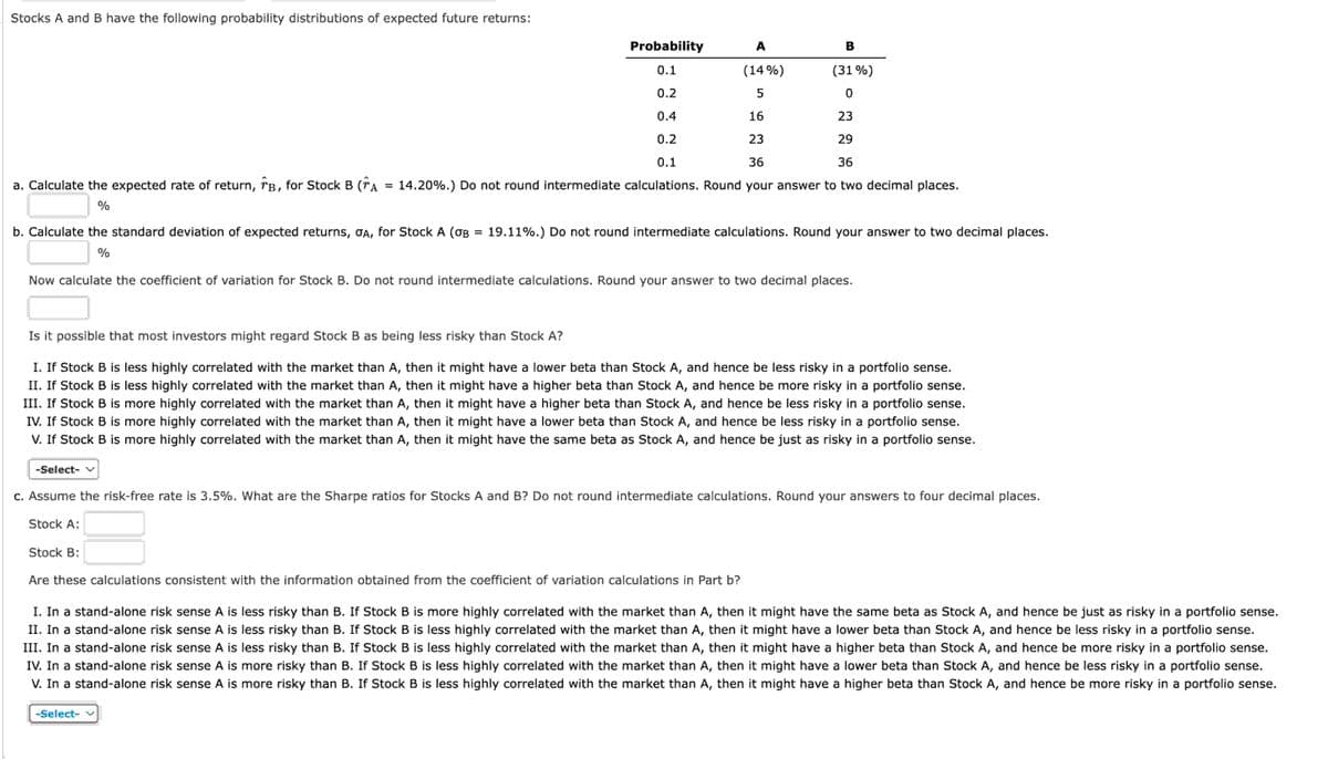 Stocks A and B have the following probability distributions of expected future returns:
Probability
0.1
A
B
(14%)
(31%)
0.2
5
0
0.4
16
23
0.2
0.1
23
36
29
36
a. Calculate the expected rate of return, TB, for Stock B (TA = 14.20%.) Do not round intermediate calculations. Round your answer to two decimal places.
%
b. Calculate the standard deviation of expected returns, OA, for Stock A (σB = 19.11%.) Do not round intermediate calculations. Round your answer to two decimal places.
%
Now calculate the coefficient of variation for Stock B. Do not round intermediate calculations. Round your answer to two decimal places.
Is it possible that most investors might regard Stock B as being less risky than Stock A?
I. If Stock B is less highly correlated with the market than A, then it might have a lower beta than Stock A, and hence be less risky in a portfolio sense.
II. If Stock B is less highly correlated with the market than A, then it might have a higher beta than Stock A, and hence be more risky in a portfolio sense.
III. If Stock B is more highly correlated with the market than A, then it might have a higher beta than Stock A, and hence be less risky in a portfolio sense.
IV, If Stock B is more highly correlated with the market than A, then it might have a lower beta than Stock A, and hence be less risky in a portfolio sense.
V. If Stock B is more highly correlated with the market than A, then it might have the same beta as Stock A, and hence be just as risky in a portfolio sense.
-Select- v
c. Assume the risk-free rate is 3.5%. What are the Sharpe ratios for Stocks A and B? Do not round intermediate calculations. Round your answers to four decimal places.
Stock A:
Stock B:
Are these calculations consistent with the information obtained from the coefficient of variation calculations in Part b?
I. In a stand-alone risk sense A is less risky than B. If Stock B is more highly correlated with the market than A, then it might have the same beta as Stock A, and hence be just as risky in a portfolio sense.
II. In a stand-alone risk sense A is less risky than B. If Stock B is less highly correlated with the market than A, then it might have a lower beta than Stock A, and hence be less risky in a portfolio sense.
III. In a stand-alone risk sense A is less risky than B. If Stock B is less highly correlated with the market than A, then it might have a higher beta than Stock A, and hence be more risky in a portfolio sense.
IV. In a stand-alone risk sense A is more risky than B. If Stock B is less highly correlated with the market than A, then it might have a lower beta than Stock A, and hence be less risky in a portfolio sense.
V. In a stand-alone risk sense A is more risky than B. If Stock B is less highly correlated with the market than A, then it might have a higher beta than Stock A, and hence be more risky in a portfolio sense.
-Select- v