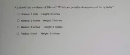 Acylınder has a vohume of 18 in. Which are posaihle dimenions of the cylinder?
O Radius 1inch Haght 2 inches
O Radiue 2 inches Height 3 inches
O Radiue 3 inches Height 2 inches
O Radus 3 inch Height 6 inches
