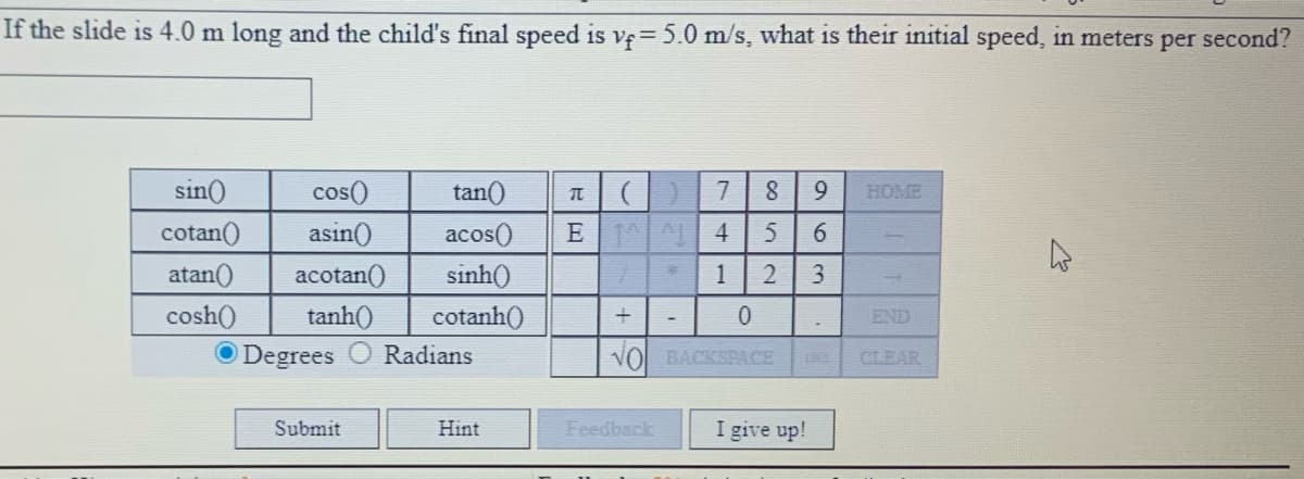 If the slide is 4.0 m long and the child's final speed is ve 5.0 m/s, what is their initial speed, in meters per second?
sin()
cos()
tan()
7
8.
9.
HOME
E 1 4
asin()
acotan()
cotan()
acos()
5
6.
atan()
sinh()
1
cosh()
tanh()
cotanh()
END
Degrees
Radians
VO BACKSPACE
CLEAR
Submit
Hint
Feedback
I give up!
