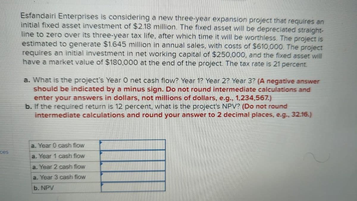 ces
Esfandairi Enterprises is considering a new three-year expansion project that requires an
initial fixed asset investment of $2.18 million. The fixed asset will be depreciated straight-
line to zero over its three-year tax life, after which time it will be worthless. The project is
estimated to generate $1.645 million in annual sales, with costs of $610,000. The project
requires an initial investment in net working capital of $250,000, and the fixed asset will
have a market value of $180,000 at the end of the project. The tax rate is 21 percent.
a. What is the project's Year O net cash flow? Year 1? Year 2? Year 3? (A negative answer
should be indicated by a minus sign. Do not round intermediate calculations and
enter your answers in dollars, not millions of dollars, e.g., 1,234,567.)
b. If the required return is 12 percent, what is the project's NPV? (Do not round
intermediate calculations and round your answer to 2 decimal places, e.g., 32.16.)
a. Year 0 cash flow
a. Year 1 cash flow
a. Year 2 cash flow
a. Year 3 cash flow
b. NPV