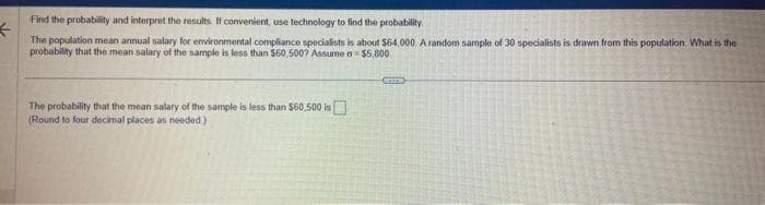 Find the probability and interpret the results. If convenient, use technology to find the probability.
<
The population mean annual salary for environmental compliance specialists is about $64,000 A random sample of 30 specialists is drawn from this population. What is the
probability that the mean salary of the sample is less than $60,500? Assume a $5,000
The probability that the mean salary of the sample is less than $60,500 is
(Round to four decimal places as needed.)