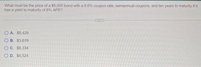 What must be the price of a $5,000 bond with a 6.6% coupon rate, semiannual coupons, and ten years to maturity if it
has a yield to maturity of 8% APR?
A. $5,429
OB. $3,619
OC. $6,334
OD. $4,524