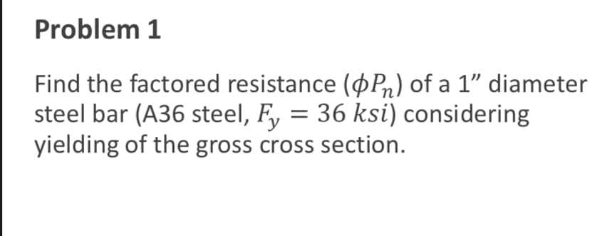 Problem 1
Find the factored resistance (OP) of a 1” diameter
steel bar (A36 steel, Fy = 36 ksi) considering
yielding of the gross cross section.