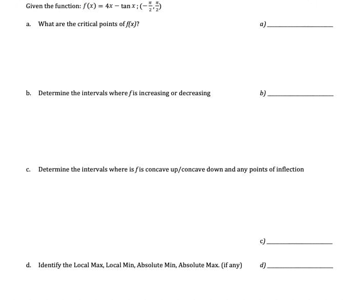 Given the function: f(x) = 4x – tan x; (-55
a. What are the critical points of f(x)?
a).
b. Determine the intervals where fis increasing or decreasing
b).
c. Determine the intervals where is fis concave up/concave down and any points of inflection
c).
d. Identify the Local Max, Local Min, Absolute Min, Absolute Max. (if any)
d).
