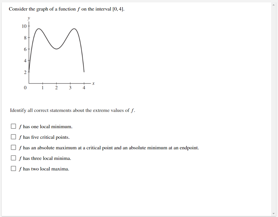 Consider the graph of a function ƒ on the interval [0,4].
10
8
6
4
2
1
3
4.
Identify all correct statements about the extreme values of f.
O f has one local minimum.
O f has five critical points.
O f has an absolute maximum at a critical point and an absolute minimum at an endpoint.
O f has three local minima.
O f has two local maxima.
