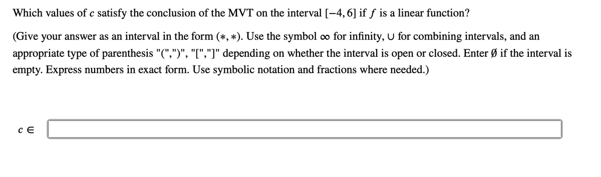 **Question:**

Which values of \( c \) satisfy the conclusion of the MVT on the interval \([-4, 6]\) if \( f \) is a linear function?

(Give your answer as an interval in the form \((\ast, \ast)\). Use the symbol \(\infty\) for infinity, \(\cup\) for combining intervals, and an appropriate type of parenthesis "\((\)", "\(\))", "\([\)", "\(\)]" depending on whether the interval is open or closed. Enter \(\emptyset\) if the interval is empty. Express numbers in exact form. Use symbolic notation and fractions where needed.)

**Answer box:**

\( c \in \) \([−4, 6]\)