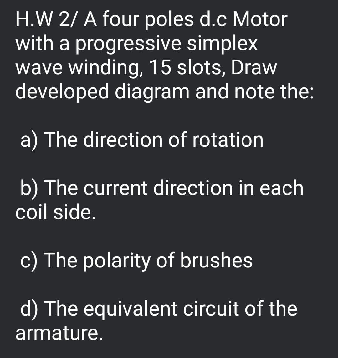 H.W 2/ A four poles d.c Motor
with a progressive simplex
wave winding, 15 slots, Draw
developed diagram and note the:
a) The direction of rotation
b) The current direction in each
coil side.
c) The polarity of brushes
d) The equivalent circuit of the
armature.
