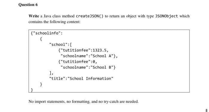 Question 6
Write a Java class method createJSON () to return an object with type JSONObject which
contains the following content:
|{"schoolinfo" :
{
"school":[
{"tutitionfee":1323.5,
"schoolname":"School A"},
{"tutitionfee":0,
"schoolname":"School B"}
1,
"title":"School Information"
No import statements, no formatting., and no try-catch are needed.
