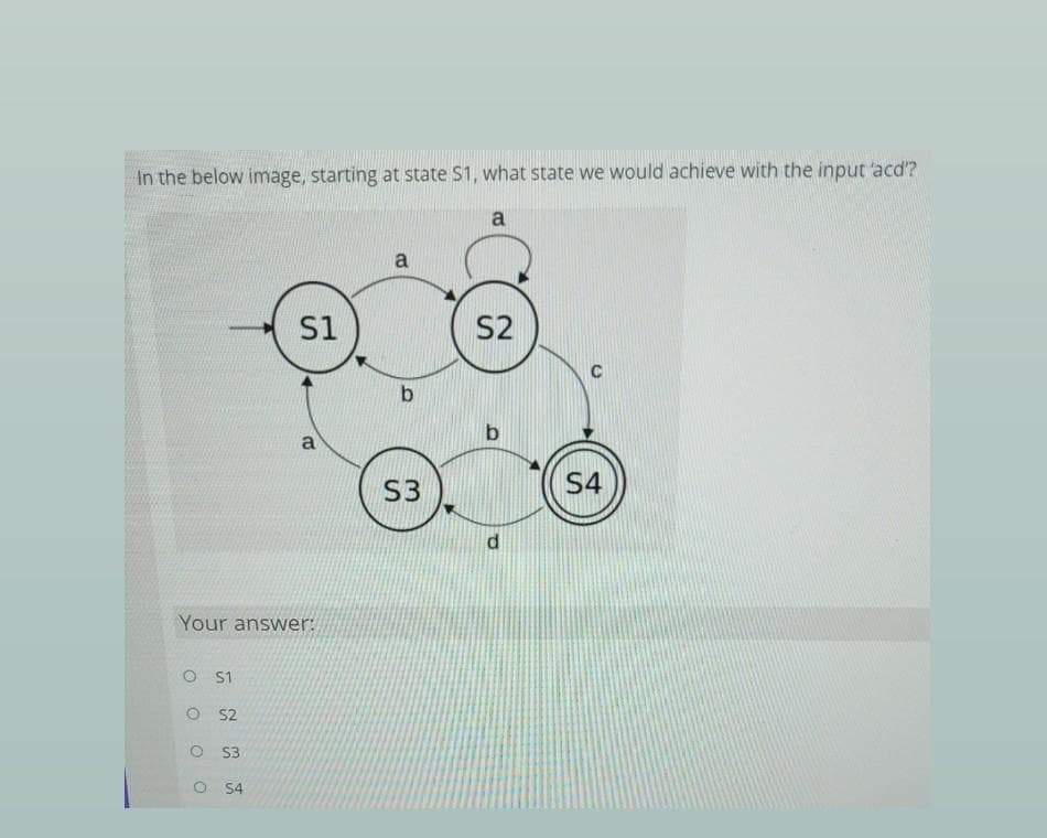 In the below image, starting at state $1, what state we would achieve with the input 'acd?
a
a
S1
S2
C
b.
a
S3
S4
Your answer:
O S1
O S2
O 3
O S4
