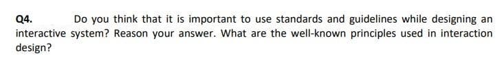 Q4.
Do you think that it is important to use standards and guidelines while designing an
interactive system? Reason your answer. What are the well-known principles used in interaction
design?
