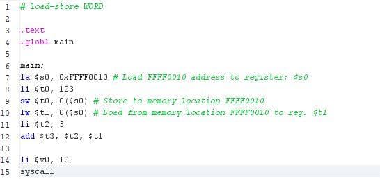 # load-store WORD
2
3
.text
4
- globl main
main:
7
la $s0, OXFFFF0010 # Load FFFF0010 address to register: $s0
li $to, 123
sw $t0, 0($ s0) # Store to memory location FFFFO010
lw $tl, 0($s0) # Load from memory location FFFF0010 to reg. $ti
8
9.
10
11
li t2, 5
12
add $t3, $t2, $tl
13
14
li $vo, 10
15
syscall
