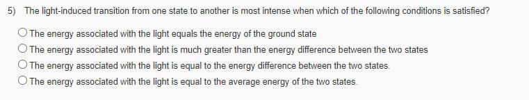 5) The light-induced transition from one state to another is most intense when which of the following conditions is satisfied?
The energy associated with the light equals the energy of the ground state
O The energy associated with the light is much greater than the energy difference between the two states
The energy associated with the light is equal to the energy difference between the two states.
O The energy associated with the light is equal to the average energy of the two states.
