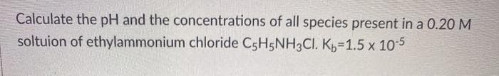 Calculate the pH and the concentrations of all species present in a 0.20 M
soltuion of ethylammonium chloride C5H5NH3CI. K,=1.5 x 105
