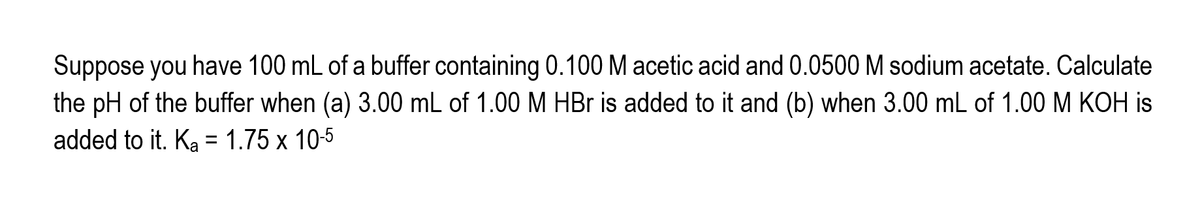 Suppose you have 100 mL of a buffer containing 0.100 M acetic acid and 0.0500 M sodium acetate. Calculate
the pH of the buffer when (a) 3.00 mL of 1.00 M HBr is added to it and (b) when 3.00 mL of 1.00 M KOH is
added to it. Ka = 1.75 x 10-5
