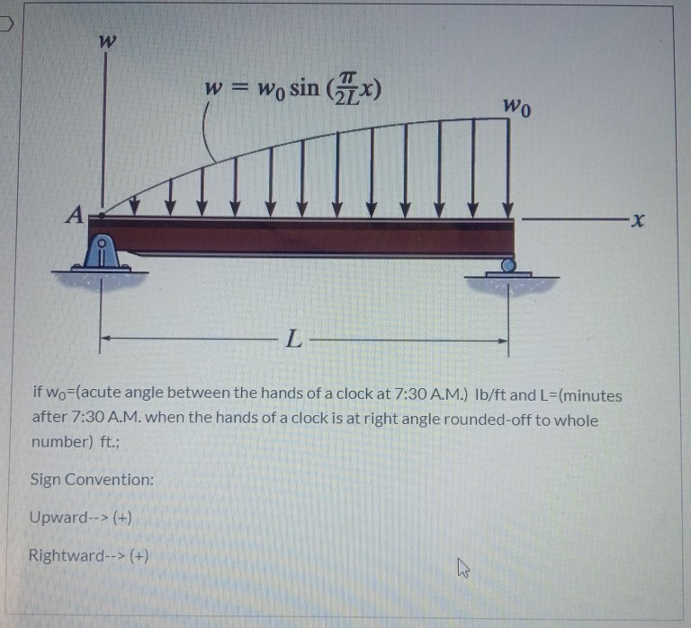 w = Wo sin (x)
Wo
A
X-
L-
if wo-(acute angle between the hands of a clock at 7:30 A.M.) Ib/ft and L=(minutes
after 7:30 A.M. when the hands of a clock is at right angle rounded-off to whole
number) ft.;
Sign Convention:
Upward--> (+)
Rightward--> (+)
