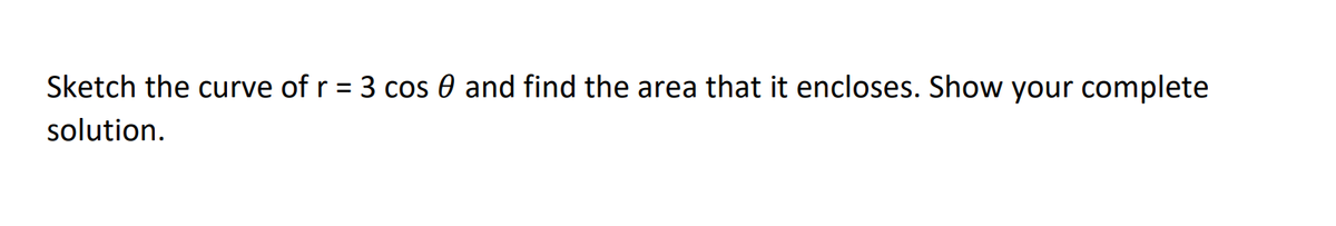 Sketch the curve of r = 3 cos 0 and find the area that it encloses. Show your complete
solution.
