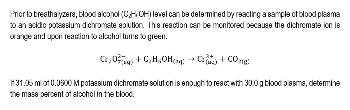 Prior to breathalyzers, blood alcohol (C2H5OH) level can be determined by reacting a sample of blood plasma
to an acidic potassium dichromate solution. This reaction can be monitored because the dichromate ion is
orange and upon reaction to alcohol turns to green.
Cr20(ag) + C2H;OH(aq)
→ Crag) + CO2(g)
If 31.05 ml of 0.0600 M potassium dichromate solution is enough to react with 30.0 g blood plasma, determine
the mass percent of alcohol in the blood.
