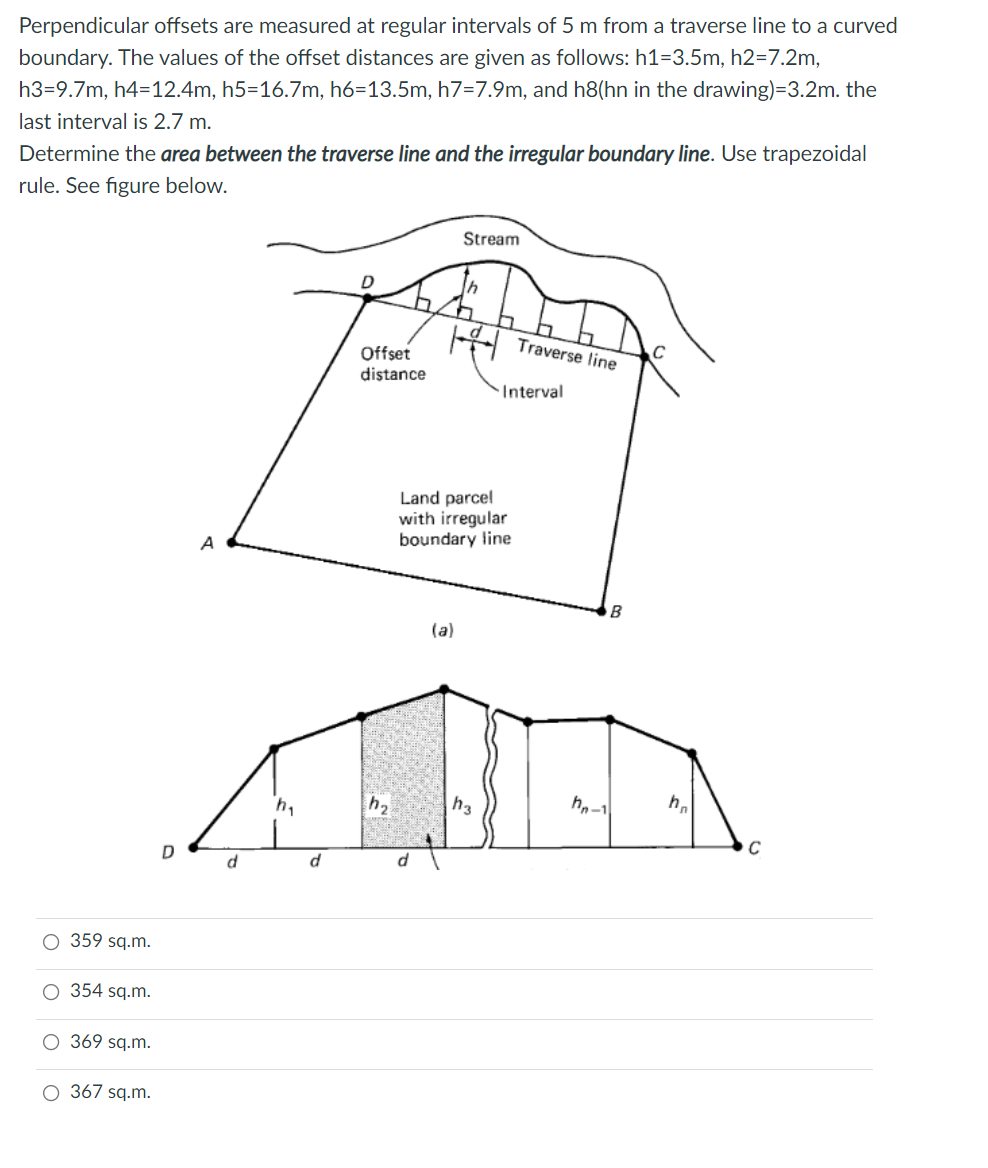 Perpendicular offsets are measured at regular intervals of 5 m from a traverse line to a curved
boundary. The values of the offset distances are given as follows: h1=3.5m, h2=7.2m,
h3=9.7m, h4=12.4m, h5=16.7m, h6=13.5m, h7=7.9m, and h8(hn in the drawing)=3.2m. the
last interval is 2.7 m.
Determine the area between the traverse line and the irregular boundary line. Use trapezoidal
rule. See figure below.
Stream
Offset
Traverse line
distance
Interval
Land parcel
with irregular
boundary line
A
B
(a)
h2
h3
hn-1
h.
D
d
d
O 359 sq.m.
354 sq.m.
O 369 sq.m.
O 367 sq.m.
