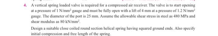 4. A vertical spring loaded valve is required for a compressed air receiver. The valve is to start opening
at a pressure of 1 N/mm2 gauge and must be fully open with a lift of 4 mm at a pressure of 1.2 N/mm?
gauge. The diameter of the port is 25 mm. Assume the allowable shear stress in steel as 480 MPa and
shear modulus as 80 kN/mm.
Design a suitable close coiled round section helical spring having squared ground ends. Also specify
initial compression and free length of the spring.
