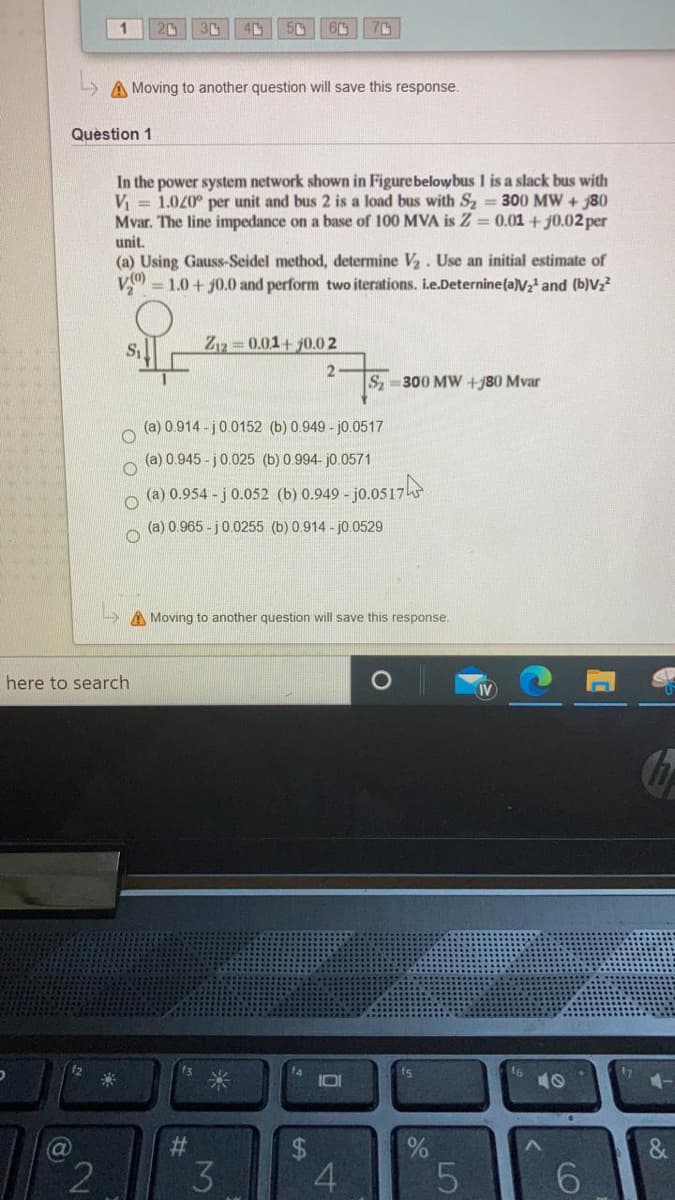 A Moving to another question will save this response.
Question 1
In the power system network shown in Figurebelowbus 1 is a slack bus with
V = 1.020° per unit and bus 2 is a load bus with S2 = 300 MW + 80
Mvar. The line impedance on a base of 100 MVA is Z = 0.01 + j0.02 per
unit.
(a) Using Gauss-Seidel method, determine V. Use an initial estimate of
V = 1.0 + j0.0 and perform two iterations. ie.Deternine(a)V2' and (b)Vz²
Z 0.01+ j0.02
2
S 300 MW +j80 Mvar
(a) 0.914 - j0.0152 (b) 0.949 - j0.0517
(a) 0.945 - j0.025 (b) 0.994- j0.0571
(a) 0.954 - j 0.052 (b) 0.949 - jo.0517
(a) 0.965 - j0.0255 (b) 0.914 - j0.0529
A Moving to another question will save this response.
here to search
fs
I0I
10
23
2
3
4
LO
%24
O O O O
