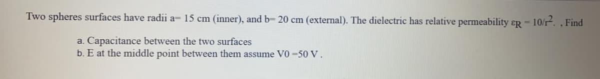 Two spheres surfaces have radii a= 15 cm (inner), and b= 20 cm (external). The dielectric has relative permeability ɛR =
10/12. , Find
a. Capacitance between the two surfaces
b. E at the middle point between them assume V0 =50 V.
