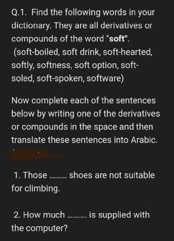 Q.1. Find the following words in your
dictionary. They are all derivatives or
compounds of the word "soft".
(soft-boiled,
soft drink, soft-hearted,
softly, softness, soft option, soft-
soled, soft-spoken, software)
Now complete each of the sentences
below by writing one of the derivatives
or compounds in the space and then
translate these sentences into Arabic.
1. Those......... shoes are not suitable
for climbing.
2. How much .......... is supplied with
the computer?