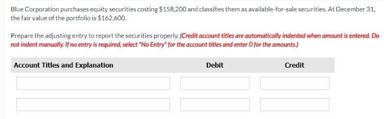 Blue Corporation purchases equity securities costing $158,200 and classifies them as available-for-sale securities. At December 31,
the fair value of the portfolio is $162,600.
Prepare the adjusting entry to report the securities properly. (Credit account titles are automatically indented when amount is entered. Do
not indent manually. If no entry is required, select "No Entry" for the account titles and enter O for the amounts.)
Account Titles and Explanation
Debit
Credit