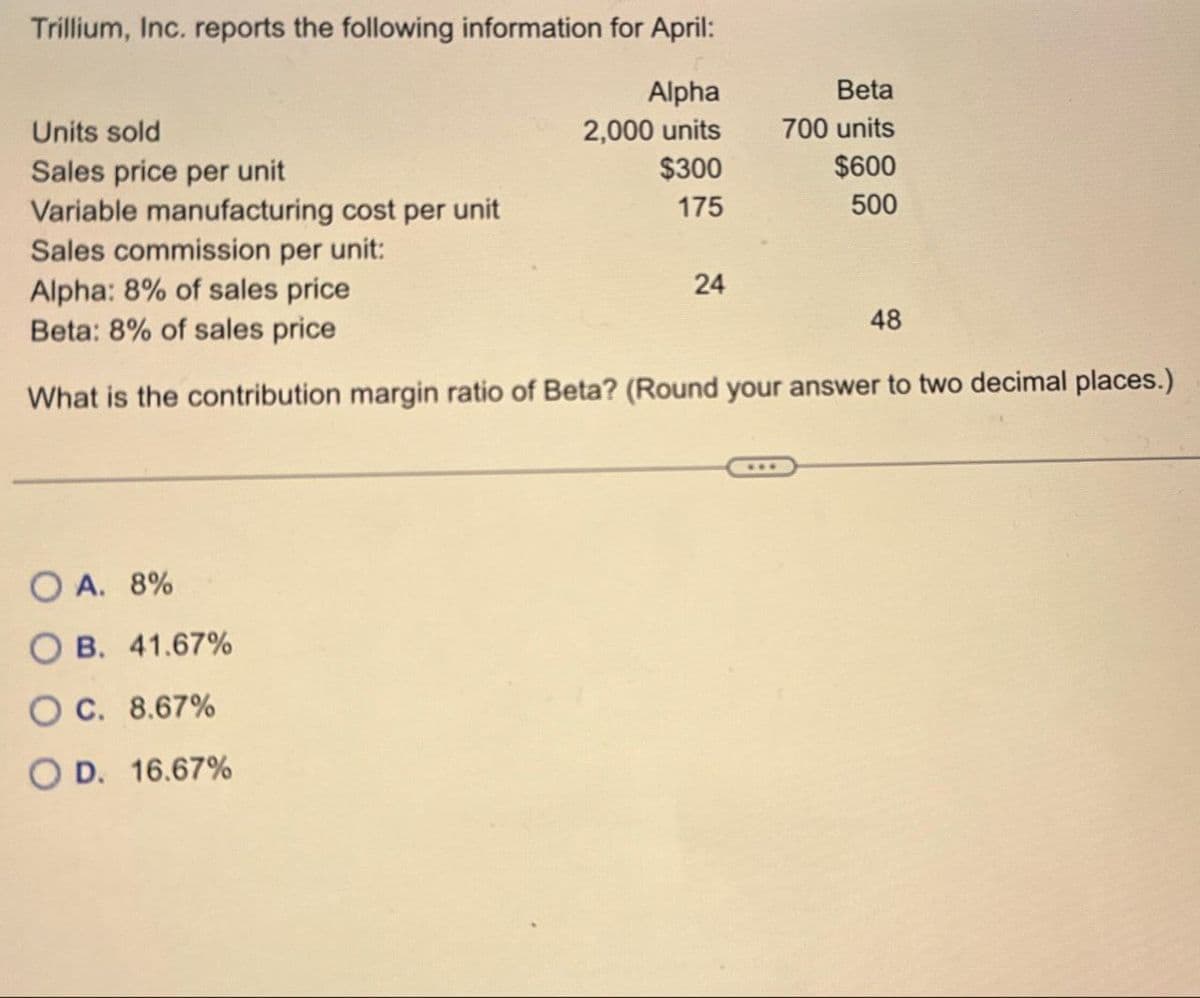 Trillium, Inc. reports the following information for April:
Alpha
Beta
Units sold
2,000 units
700 units
Sales price per unit
$300
$600
Variable manufacturing cost per unit
175
500
Sales commission per unit:
Alpha: 8% of sales price
24
48
Beta: 8% of sales price
What is the contribution margin ratio of Beta? (Round your answer to two decimal places.)
OA. 8%
OB. 41.67%
OC. 8.67%
OD. 16.67%