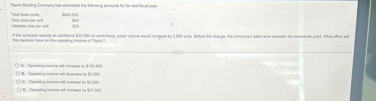 Titanic Roofing Company has estimated the following amounts for its next fiscal year:
Total fixed costs
Sale price per unit
$840,000
$40
$25
Variable cost per unit
If the company spends an additional $35,000 on advertising, sales volume would increase by 2,500 units. Before the change, the company's sales level exceeds the breakeven point. What effect will
this decision have on the operating income of Titanic?
OA. Operating Income will increase by $100,000.
OB. Operating income will decrease by $2,500.
OC. Operating income will increase by $2,500.
OD. Operating income will increase by $37,500.