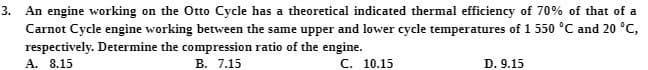 3.
An engine working on the Otto Cycle has a theoretical indicated thermal efficiency of 70% of that of a
Carnot Cycle engine working between the same upper and lower cycle temperatures of 1 550 °C and 20 °C,
respectively. Determine the compression ratio of the engine.
В. 7.15
A. 8.15
С. 10.15
D. 9.15
