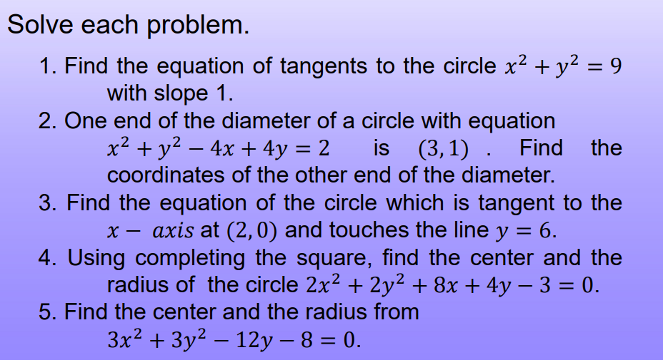 Solve each problem.
1. Find the equation of tangents to the circle x? + y² = 9
with slope 1.
2. One end of the diameter of a circle with equation
x² + y2 – 4x + 4y = 2
coordinates of the other end of the diameter.
is
(3,1) . Find the
-
3. Find the equation of the circle which is tangent to the
axis at (2,0) and touches the line y = 6.
4. Using completing the square, find the center and the
radius of the circle 2x2 + 2y² + 8x + 4y – 3 = 0.
-
5. Find the center and the radius from
3x2 + 3y2 – 12y – 8 = 0.
%3D
