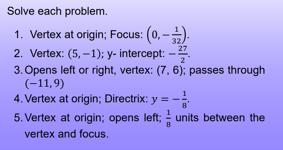 Solve each problem.
1. Vertex at origin; Focus: (0, -).
2. Vertex: (5, –1); y- intercept: –.
32)
27
3. Opens left or right, vertex: (7, 6); passes through
(-11,9)
4. Vertex at origin; Directrix: y:
1
8.
1
5. Vertex at origin; opens left; - units between the
8
vertex and focus.
