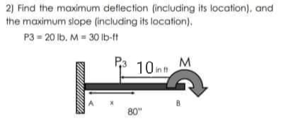 2) Find the maximum deflection (including its location), and
the maximum slope (including its location).
P3 = 20 lb. M = 30 Ib-ft
P3
10mh
M
80"
