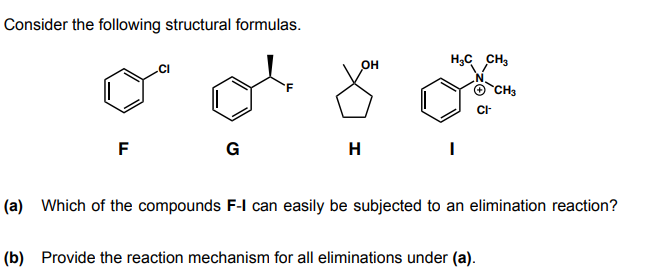 Consider the following structural formulas.
OH
H;C CH3
CH3
F
G
H
(a) Which of the compounds F-l can easily be subjected to an elimination reaction?
(b) Provide the reaction mechanism for all eliminations under (a).
