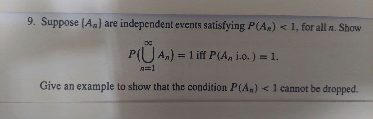 9. Suppose (An} are independent events satisfying P(An) < 1, for all n. Show
8
P(An) = 1 iff P(An i.o. ) = 1.
n=1
Give an example to show that the condition P(An) < 1 cannot be dropped.