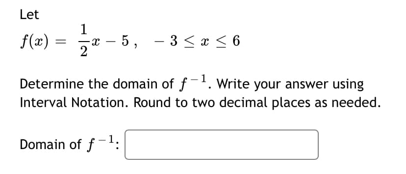 Let
1
f(æ) = -
5, - 3 < x < 6
2
Determine the domain of f-'. Write your answer using
Interval Notation. Round to two decimal places as needed.
Domain of f-:
