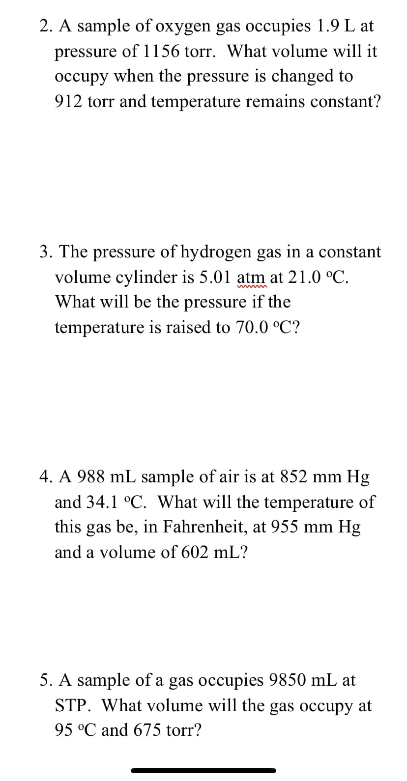 2. A sample of oxygen gas occupies 1.9 L at
pressure of 1156 torr. What volume will it
occupy when the pressure is changed to
912 torr and temperature remains constant?
3. The pressure of hydrogen gas in a constant
volume cylinder is 5.01 atm at 21.0 °C.
What will be the pressure if the
temperature is raised to 70.0 °C?
4. A 988 mL sample of air is at 852 mm Hg
and 34.1 °C. What will the temperature of
this gas be, in Fahrenheit, at 955 mm Hg
and a volume of 602 mL?
5. A sample of a gas occupies 9850 mL at
STP. What volume will the gas occupy at
95 °C and 675 torr?
