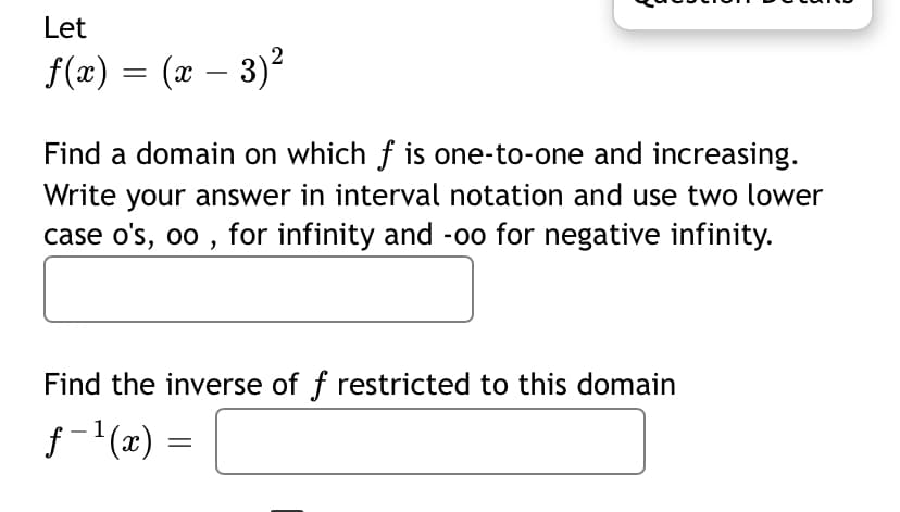 Let
f(x) = (x – 3)2
Find a domain on which f is one-to-one and increasing.
Write your answer in interval notation and use two lower
case o's, oo , for infinity and -00 for negative infinity.
Find the inverse of f restricted to this domain
f-'(x) =
1
