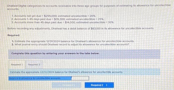 Dhaliwal Digital categorizes its accounts receivable into three age groups for purposes of estimating its allowance for uncollectible
accounts.
1. Accounts not yet due = $255,000; estimated uncollectible = 20%.
2. Accounts 1-45 days past due = $35,300; estimated uncollectible = 25%
3. Accounts more than 45 days past due = $14,000; estimated uncollectible 30%.
Before recording any adjustments, Dhaliwal has a debit balance of $63,100 in Its allowance for uncollectible accounts.
Required:
1. Estimate the appropriate 12/31/2024 balance for Dhaliwal's allowance for uncollectible accounts
2. What journal entry should Dhaliwal record to adjust its allowance for uncollectible accounts?
Complete this question by entering your answers in the tabs below.
Required 1 Required 2
Estimate the appropriate 12/31/2024 balance for Dhaliwal's allowance for uncollectible accounts
Balance in allowance for uncollectible accounts
Required 2 >