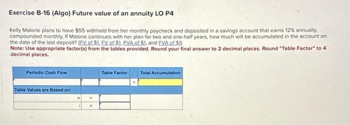 Exercise B-16 (Algo) Future value of an annuity LO P4
Kelly Malone plans to have $55 withheld from her monthly paycheck and deposited in a savings account that earns 12% annually.
compounded monthly. If Malone continues with her plan for two and one-half years, how much will be accumulated in the account on
the date of the last deposit? (PV of $1. FV of $1. PVA of $1, and EVA of $1)
Note: Use appropriate factor(s) from the tables provided. Round your final answer to 2 decimal places. Round "Table Factor" to 4
decimal places.
Periodic Cash Flow
Table Values are Based on:
n
1
=
.
Table Factor Total Accumulation