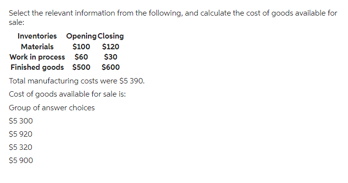 Select the relevant information from the following, and calculate the cost of goods available for
sale:
Inventories Opening Closing
Materials
$100 $120
$30
$600
Work in process $60
Finished goods $500
Total manufacturing costs were $5 390.
Cost of goods available for sale is:
Group of answer choices
$5 300
$5 920
$5 320
$5 900